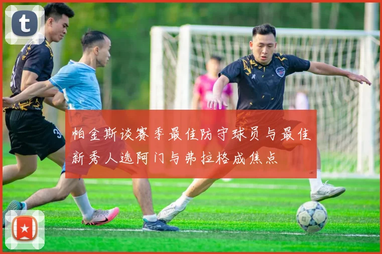 帕金斯谈赛季最佳防守球员与最佳新秀人选阿门与弗拉格成焦点