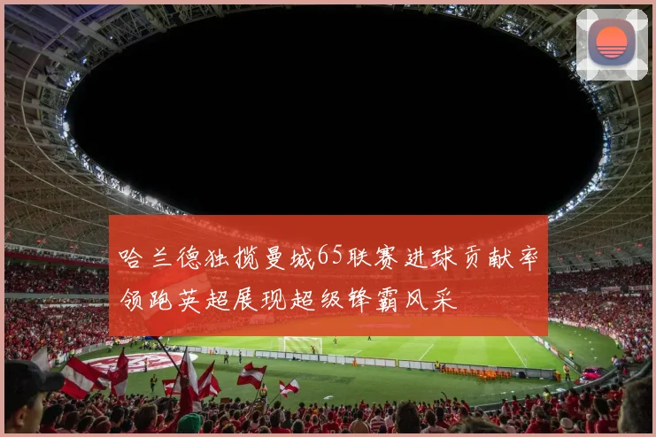 哈兰德独揽曼城65联赛进球贡献率领跑英超展现超级锋霸风采