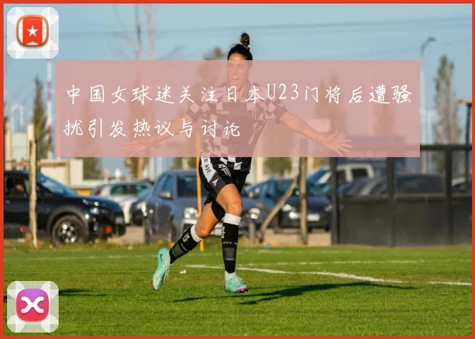 中国女球迷关注日本U23门将后遭骚扰引发热议与讨论