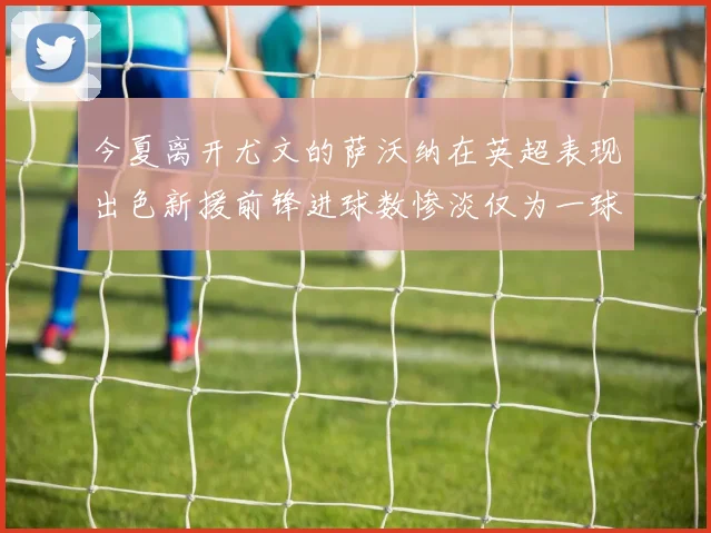 今夏离开尤文的萨沃纳在英超表现出色新援前锋进球数惨淡仅为一球