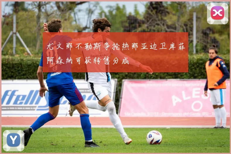 尤文那不勒斯争抢热那亚边卫库菲阿森纳可获转售分成