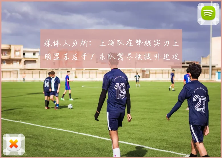 媒体人分析：上海队在锋线实力上明显落后于广东队需尽快提升进攻火力