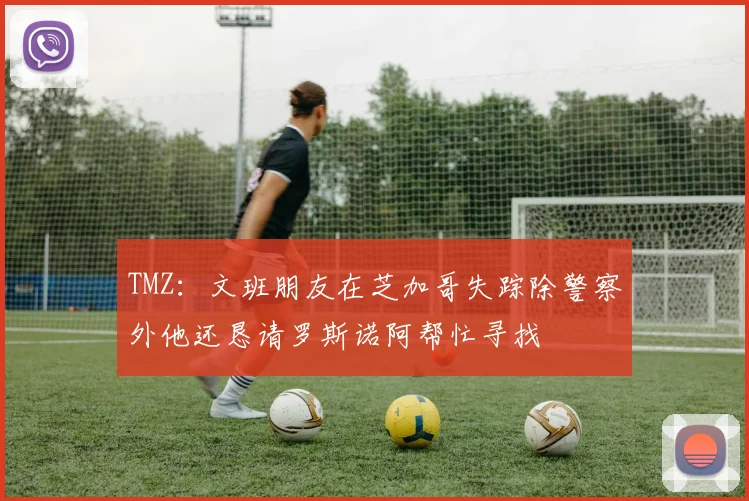 TMZ：文班朋友在芝加哥失踪除警察外他还恳请罗斯诺阿帮忙寻找
