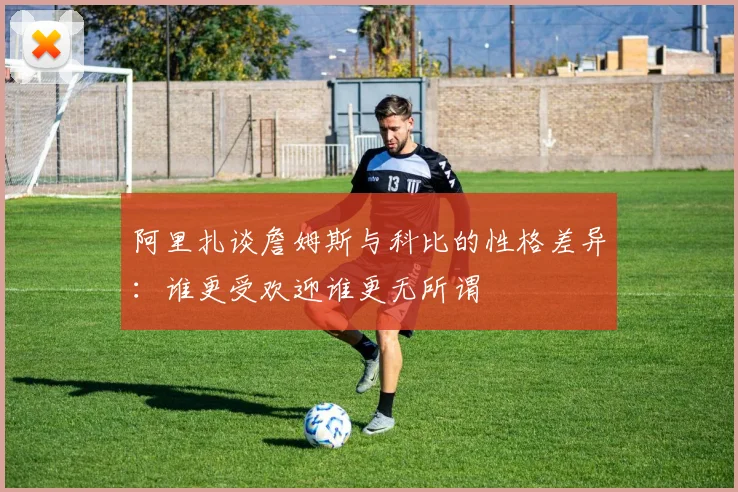阿里扎谈詹姆斯与科比的性格差异：谁更受欢迎谁更无所谓