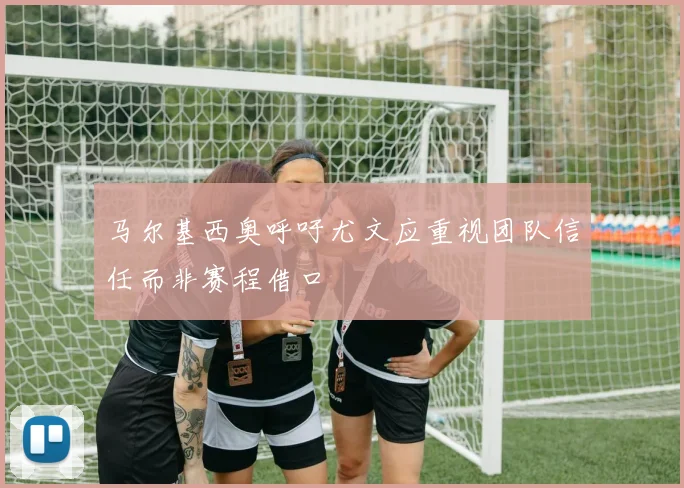 马尔基西奥呼吁尤文应重视团队信任而非赛程借口