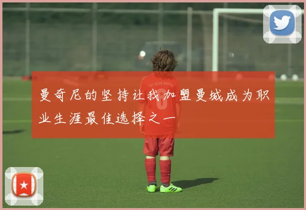 曼奇尼的坚持让我加盟曼城成为职业生涯最佳选择之一