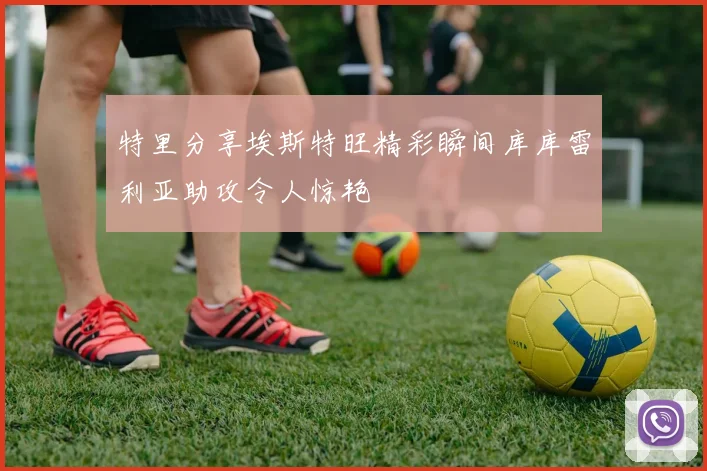 特里分享埃斯特旺精彩瞬间库库雷利亚助攻令人惊艳