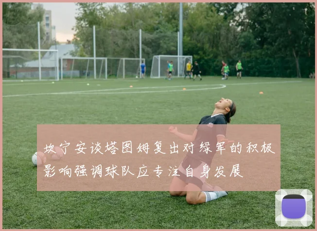 坎宁安谈塔图姆复出对绿军的积极影响强调球队应专注自身发展